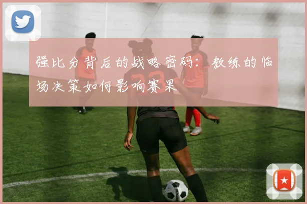 强比分背后的战略密码：教练的临场决策如何影响赛果