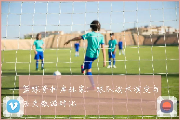 篮球资料库独家:球队战术演变与历史数据对比