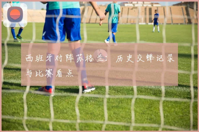 西班牙对阵苏格兰：历史交锋记录与比赛看点