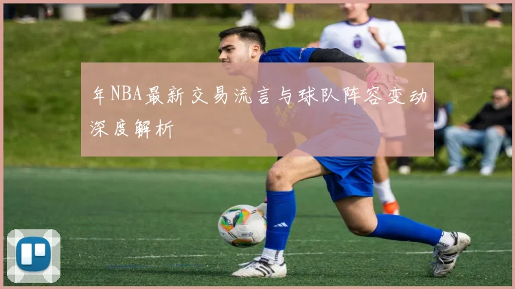 年NBA最新交易流言与球队阵容变动深度解析