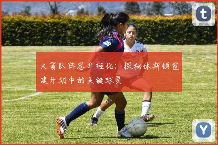 火箭队阵容年轻化：探秘休斯顿重建计划中的关键球员