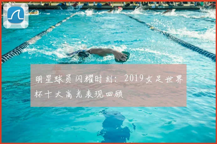 明星球员闪耀时刻：2019女足世界杯十大高光表现回顾