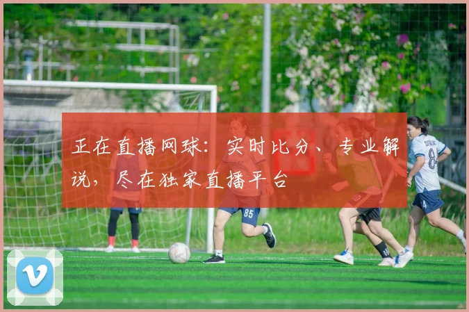 正在直播网球：实时比分、专业解说，尽在独家直播平台
