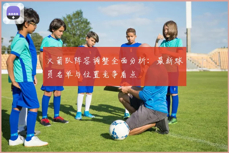 火箭队阵容调整全面分析：最新球员名单与位置竞争看点