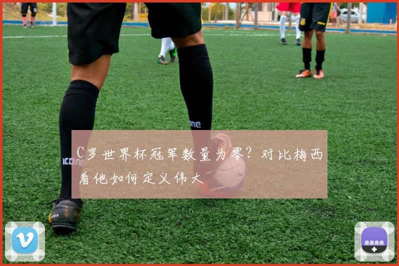 C罗世界杯冠军数量为零？对比梅西看他如何定义伟大