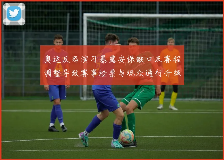 奥运反恐演习暴露安保缺口及赛程调整导致赛事检票与观众通行升级