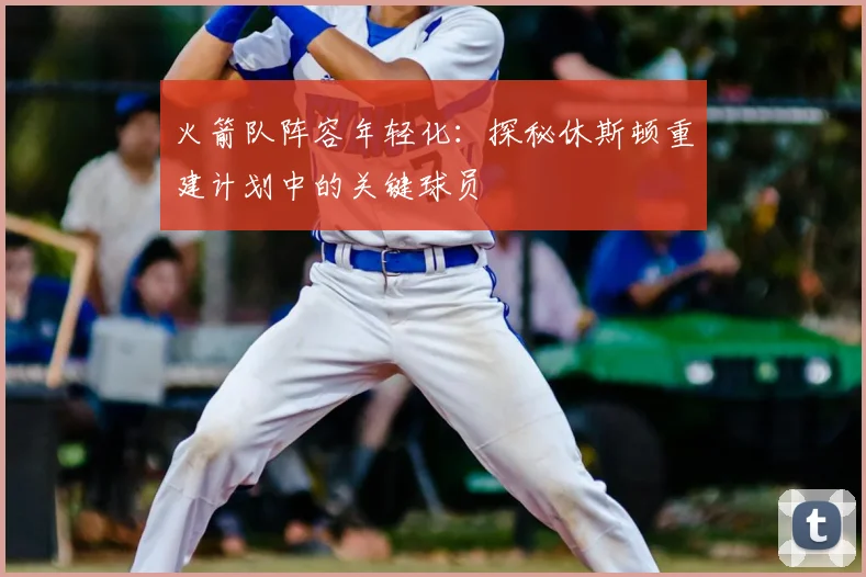 火箭队阵容年轻化:探秘休斯顿重建计划中的关键球员