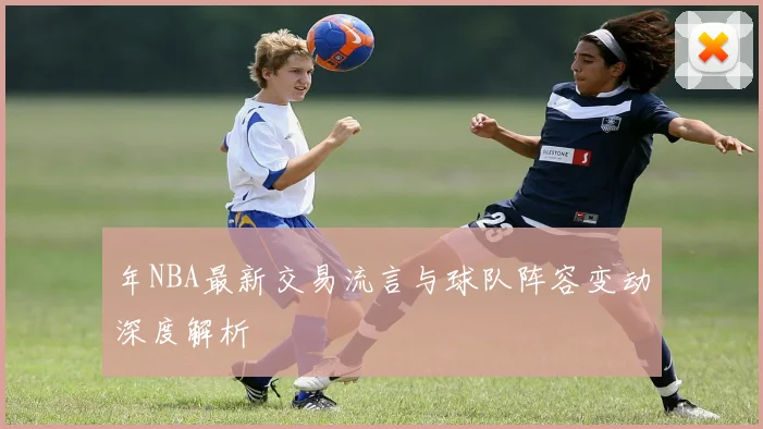年NBA最新交易流言与球队阵容变动深度解析