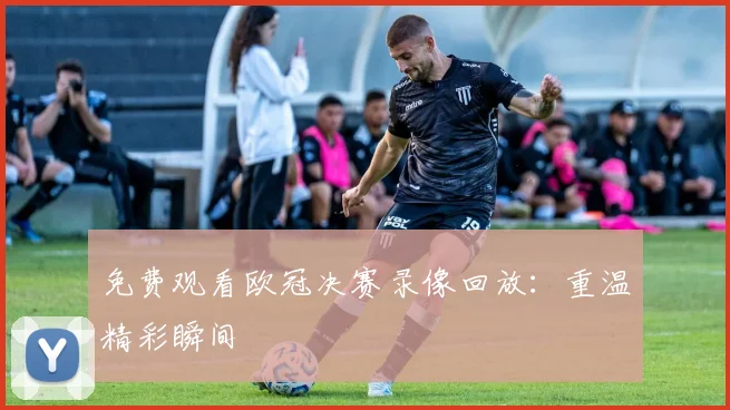 免费观看欧冠决赛录像回放：重温精彩瞬间
