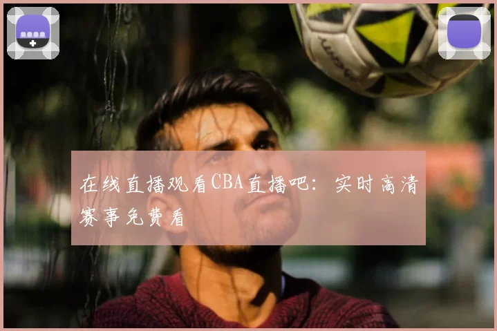 在线直播观看CBA直播吧：实时高清赛事免费看