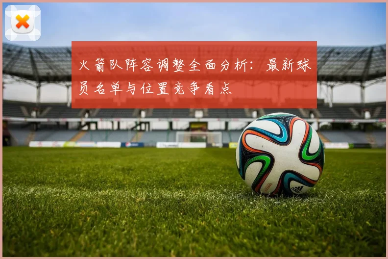 火箭队阵容调整全面分析:最新球员名单与位置竞争看点
