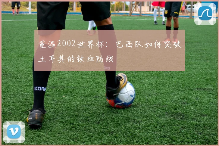 重温2002世界杯：巴西队如何突破土耳其的铁血防线