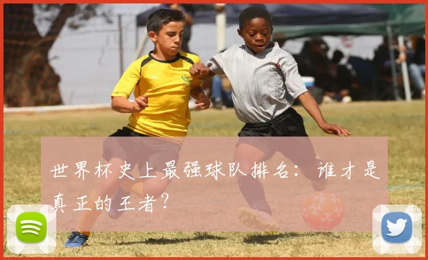 世界杯史上最强球队排名:谁才是真正的王者?