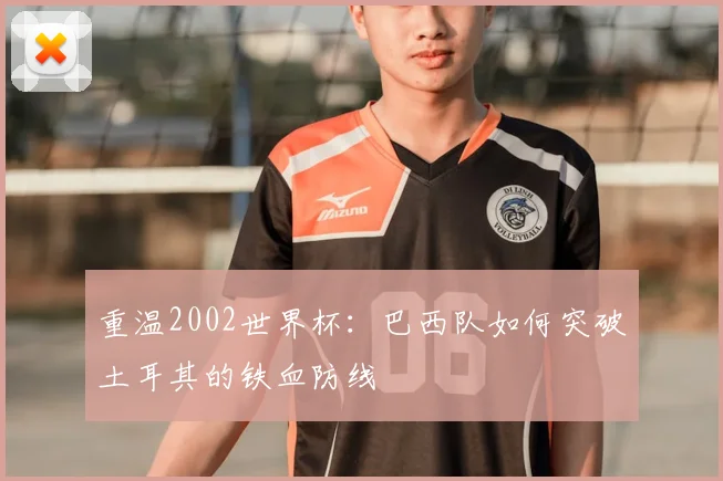 重温2002世界杯:巴西队如何突破土耳其的铁血防线