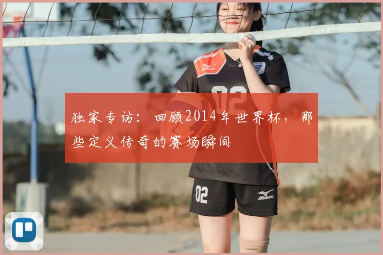 独家专访：回顾2014年世界杯，那些定义传奇的赛场瞬间