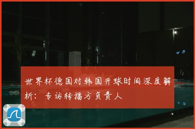 世界杯德国对韩国开球时间深度解析:专访转播方负责人