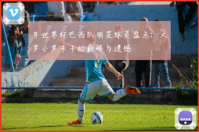 年世界杯巴西队明星球员盘点:大罗小罗卡卡的巅峰与遗憾