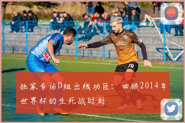独家专访D组出线功臣:回顾2014年世界杯的生死战时刻