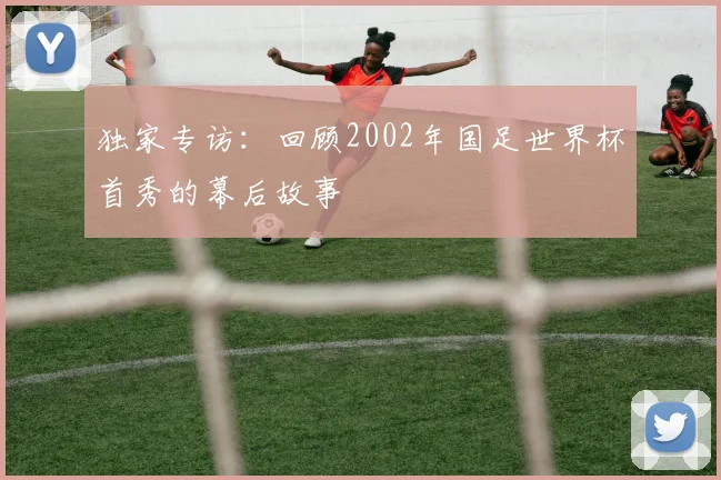 独家专访：回顾2002年国足世界杯首秀的幕后故事