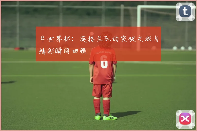 年世界杯：英格兰队的突破之旅与精彩瞬间回顾