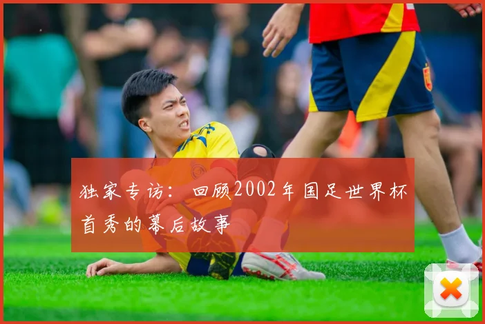 独家专访：回顾2002年国足世界杯首秀的幕后故事