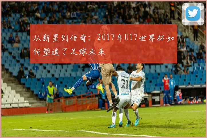 从新星到传奇：2017年U17世界杯如何塑造了足球未来