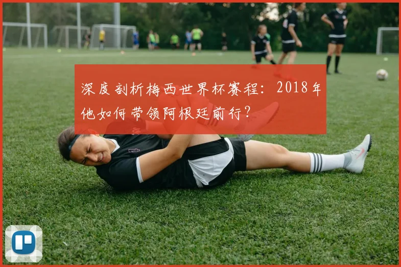 深度剖析梅西世界杯赛程:2018年他如何带领阿根廷前行?