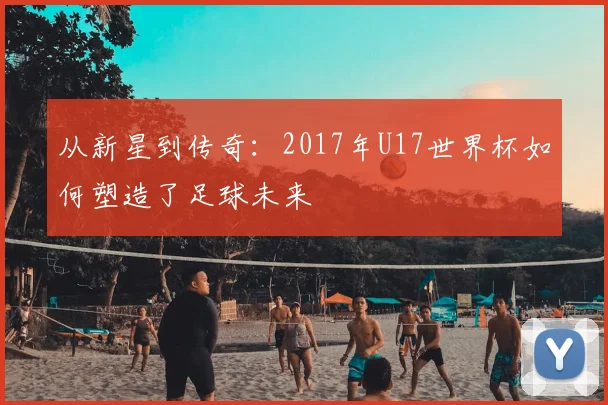 从新星到传奇:2017年U17世界杯如何塑造了足球未来